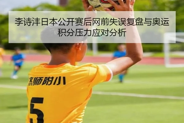李诗沣日本公开赛后网前失误复盘与奥运积分压力应对分析